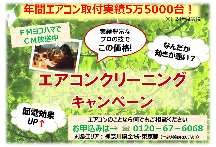 年間エアコン取付実績5万5000台！※H24年度実績　実績豊富なプロの技でこの価格！ＦＭヨコハマでＣＭ放送中 節電効果UP なんだか効きが悪い？エアコンクリーニングキャンペーン エアコンのことなら何でもご相談ください　お申込みは→0120－67－6068 対象エリア：神奈川県全域・東京都（一部対象外エリアあり）