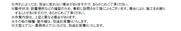 ※汚れによっては、完全に取れない場合がありますので、あらかじめご了承ください。※動作状況・設置場所などの確認のため、事前に訪問させて頂きます。場合により、施工を御断りすることがありますので、あらかじめご了承ください。※作業内容は、上記と異なる場合があります。※その他の機種・室外機は、別途お見積りいたします。※大型エアコン・業務用エアコンなどは、別途お見積りいたします。



