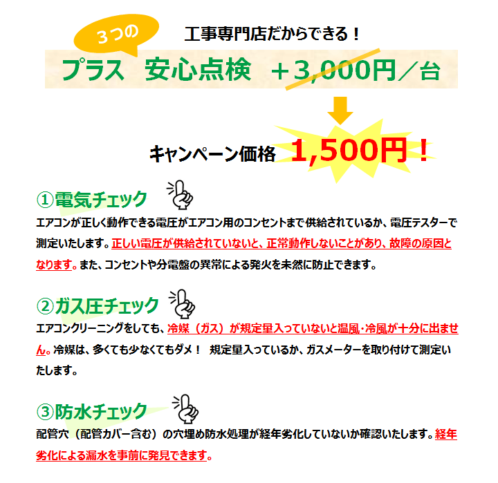エアコンクリーニング（エアクリ）はテクノス三和へ。プラス3つの安心点検　+1,500円／台　①電気チェック　エアコンが正しく動作できる電圧がエアコン用のコンセントまで供給されているか、電圧テスターで測定いたします。正しい電圧が供給されていないと、正常動作しないことがあり、故障の原因となります。また、コンセントや分電盤の異常による発火を未然に防止できます。　②ガス圧チェック　エアコンクリーニングをしても、冷媒（ガス）が規定量入っていないと温風・冷風が十分に出ません。冷媒は、多くても少なくてもダメ！　規定量入っているか、ガスメーターを取り付けて測定いたします。　③防水チェック　配管穴（配管カバー含む）の穴埋め防水処理が経年劣化していないか確認いたします。経年劣化による漏水を事前に発見できます。