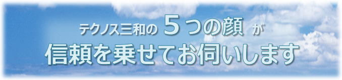 テクノス三和の５つの顔が信頼を乗せてお伺いします